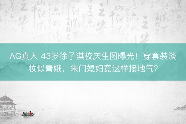 AG真人 43岁徐子淇校庆生图曝光！穿套装淡妆似青娥，朱门媳妇竟这样接地气？