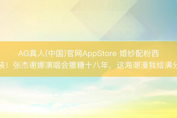 AG真人(中国)官网AppStore 婚纱配粉西装！张杰谢娜演唱会撒糖十八年，这海潮漫我给满分