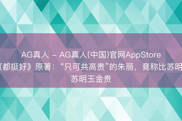 AG真人 - AG真人(中国)官网AppStore 三读《都挺好》原著：“只可共高贵”的朱丽，竟称比苏明玉金贵