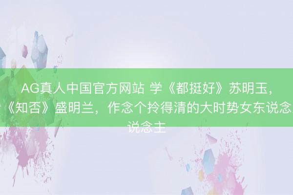 AG真人中国官方网站 学《都挺好》苏明玉，看《知否》盛明兰，作念个拎得清的大时势女东说念主