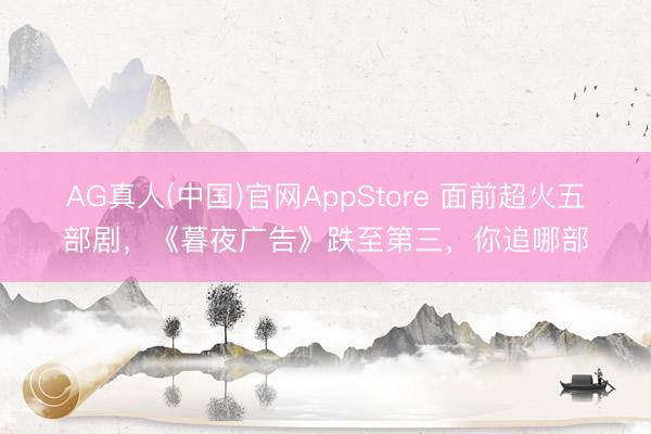 AG真人(中国)官网AppStore 面前超火五部剧，《暮夜广告》跌至第三，你追哪部