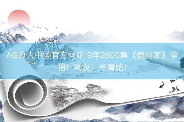 AG真人中国官方网站 9年2800集《爱回家》停拍！网友：爷青结！