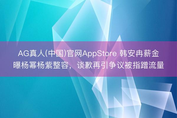AG真人(中国)官网AppStore 韩安冉薪金曝杨幂杨紫整容,谈歉再引争议被指蹭流量