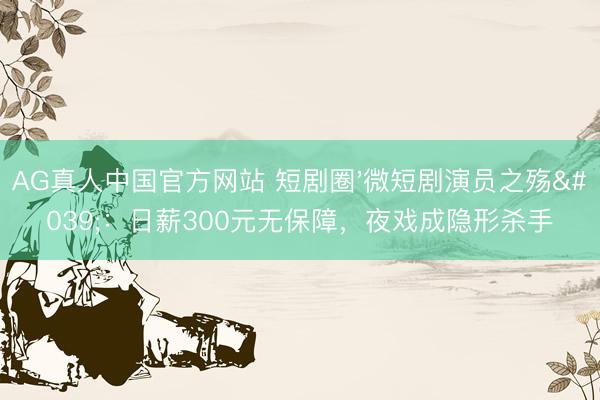 AG真人中国官方网站 短剧圈'微短剧演员之殇'：日薪300元无保障，夜戏成隐形杀手