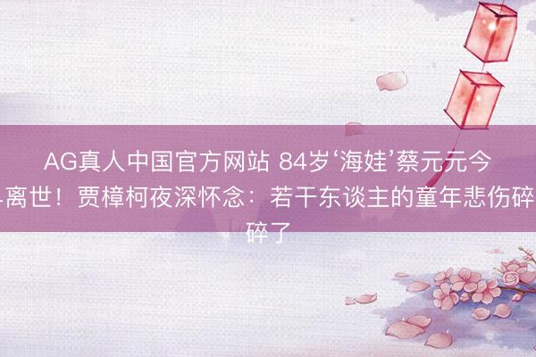 AG真人中国官方网站 84岁‘海娃’蔡元元今早离世！贾樟柯夜深怀念：若干东谈主的童年悲伤碎了