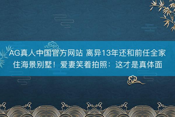 AG真人中国官方网站 离异13年还和前任全家住海景别墅！爱妻笑着拍照：这才是真体面