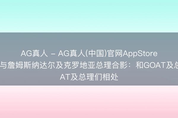 AG真人 - AG真人(中国)官网AppStore 库兹马晒与詹姆斯纳达尔及克罗地亚总理合影：和GOAT及总理们相处