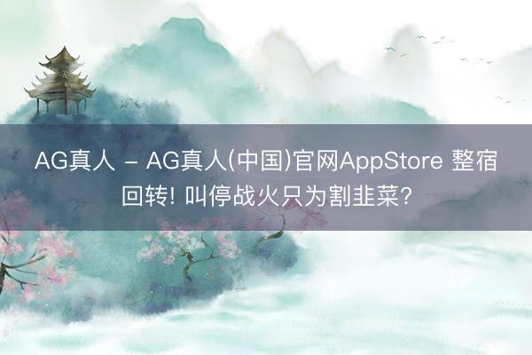 AG真人 - AG真人(中国)官网AppStore 整宿回转! 叫停战火只为割韭菜?