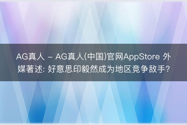 AG真人 - AG真人(中国)官网AppStore 外媒著述: 好意思印毅然成为地区竞争敌手?