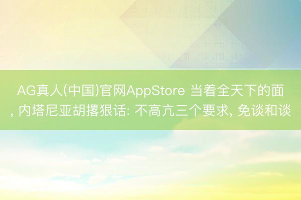 AG真人(中国)官网AppStore 当着全天下的面， 内塔尼亚胡撂狠话: 不高亢三个要求， 免谈和谈