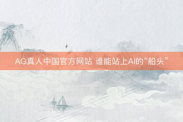 AG真人中国官方网站 谁能站上AI的“船头”