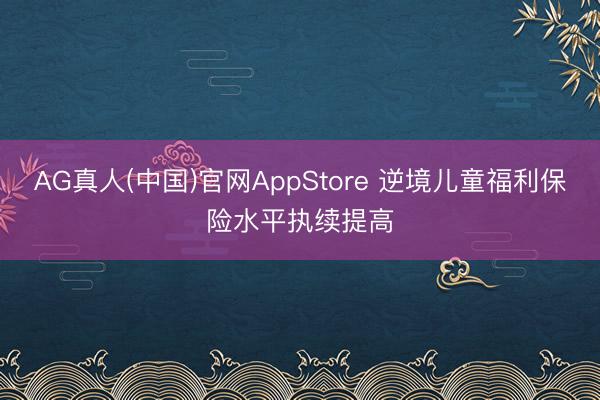 AG真人(中国)官网AppStore 逆境儿童福利保险水平执续提高