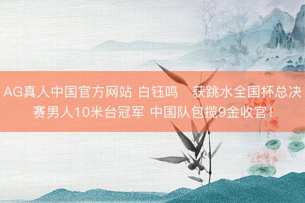 AG真人中国官方网站 白钰鸣‌获跳水全国杯总决赛男人10米台冠军 中国队包揽9金收官！