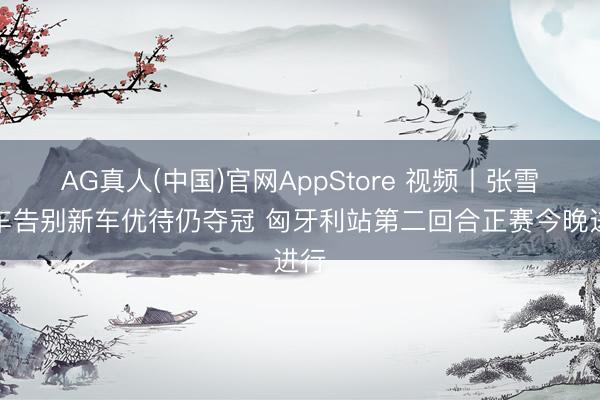 AG真人(中国)官网AppStore 视频丨张雪机车告别新车优待仍夺冠 匈牙利站第二回合正赛今晚进行