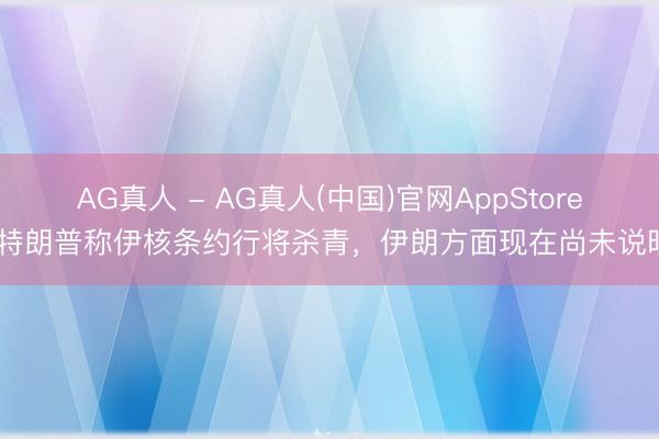 AG真人 - AG真人(中国)官网AppStore 特朗普称伊核条约行将杀青，伊朗方面现在尚未说明