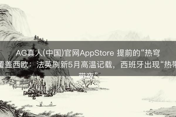 AG真人(中国)官网AppStore 提前的“热穹顶”覆盖西欧:法英刷新5月高温记载,西班牙出现“热带夜”