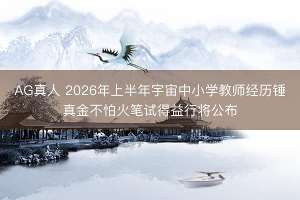 AG真人 2026年上半年宇宙中小学教师经历锤真金不怕火笔试得益行将公布