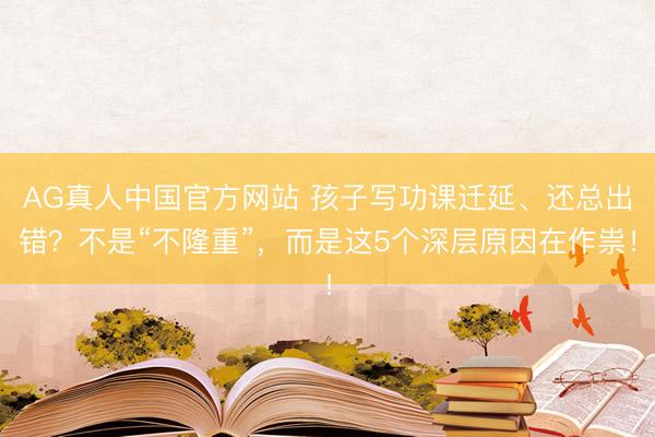 AG真人中国官方网站 孩子写功课迁延、还总出错?不是“不隆重”,而是这5个深层原因在作祟!