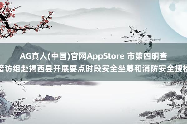 AG真人(中国)官网AppStore 市第四明查暗访组赴揭西县开展要点时段安全坐蓐和消防安全搜检