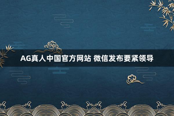 AG真人中国官方网站 微信发布要紧领导
