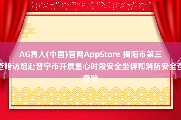 AG真人(中国)官网AppStore 揭阳市第三明查暗访组赴普宁市开展重心时段安全坐褥和消防安全查验