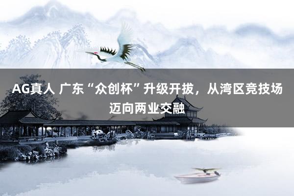 AG真人 广东“众创杯”升级开拔，从湾区竞技场迈向两业交融