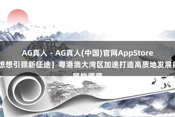 AG真人 - AG真人(中国)官网AppStore 【新想想引颈新征途】粤港澳大湾区加速打造高质地发展能源源