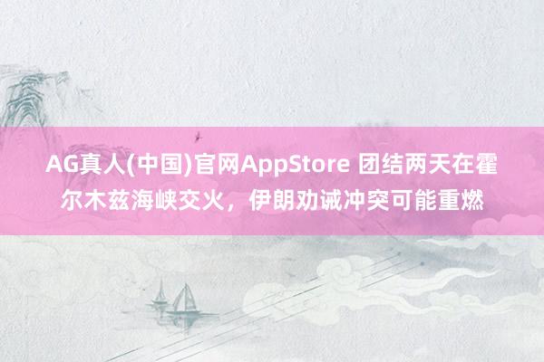 AG真人(中国)官网AppStore 团结两天在霍尔木兹海峡交火，伊朗劝诫冲突可能重燃