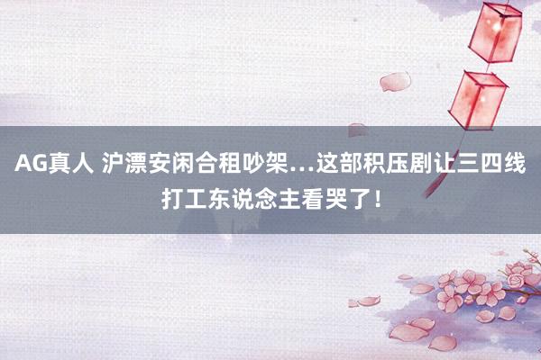 AG真人 沪漂安闲合租吵架…这部积压剧让三四线打工东说念主看哭了！