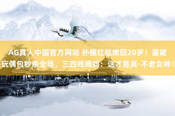 AG真人中国官方网站 孙俪红毯嫩回20岁！蓝裙玩偶包秒杀全场，三四线姆妈：这才是真·不老女神！