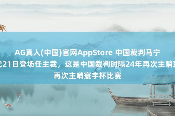 AG真人(中国)官网AppStore 中国裁判马宁，北京时代21日登场任主裁，这是中国裁判时隔24年再次主哨寰宇杯比赛