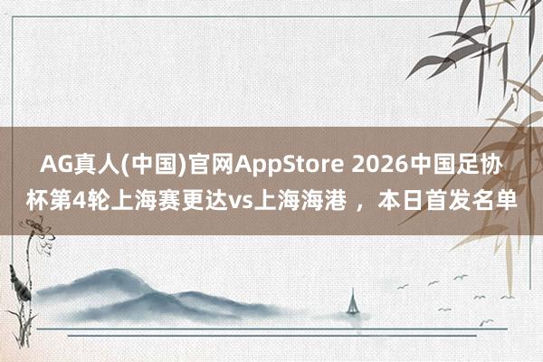 AG真人(中国)官网AppStore 2026中国足协杯第4轮上海赛更达vs上海海港 ,本日首发名单
