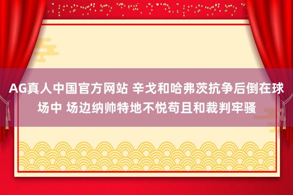 AG真人中国官方网站 辛戈和哈弗茨抗争后倒在球场中 场边纳帅特地不悦苟且和裁判牢骚